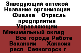 Заведующий аптекой › Название организации ­ Фиалка › Отрасль предприятия ­ Управляющий › Минимальный оклад ­ 50 000 - Все города Работа » Вакансии   . Хакасия респ.,Саяногорск г.